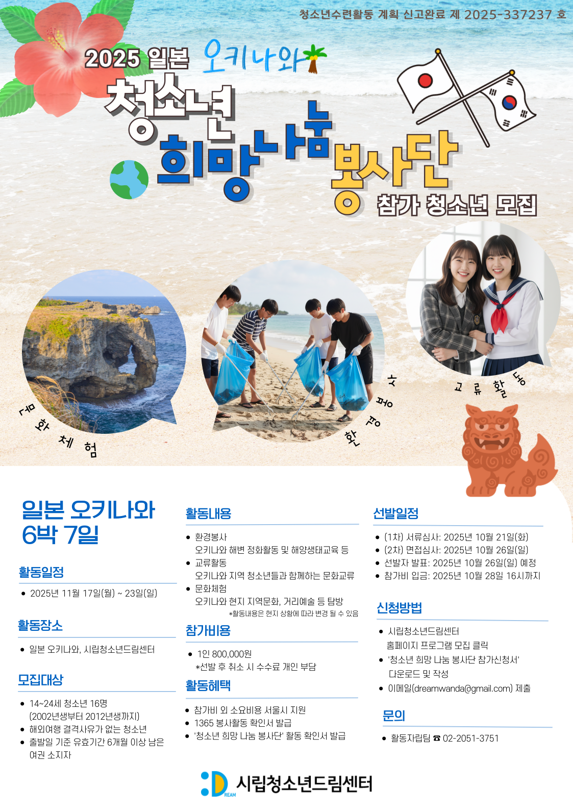 - 활동일정: 2025. 11. 17.(월) ~ 11. 23. (일) / 6박 7일
- 활동 장소 : 일본 오키나와, 시립청소년드림센터
- 모집 기간 : 2025. 10. 11. (목) ~ 10. 20. (월) 17:00까지
-  신청 서류 제출 후 (02-2051-3751) 확인 연락
- 문의 : 활동자립팀 (화~토 09:00~18:00)
            (dreamwanda@gmail.com, 02-2051-3751)