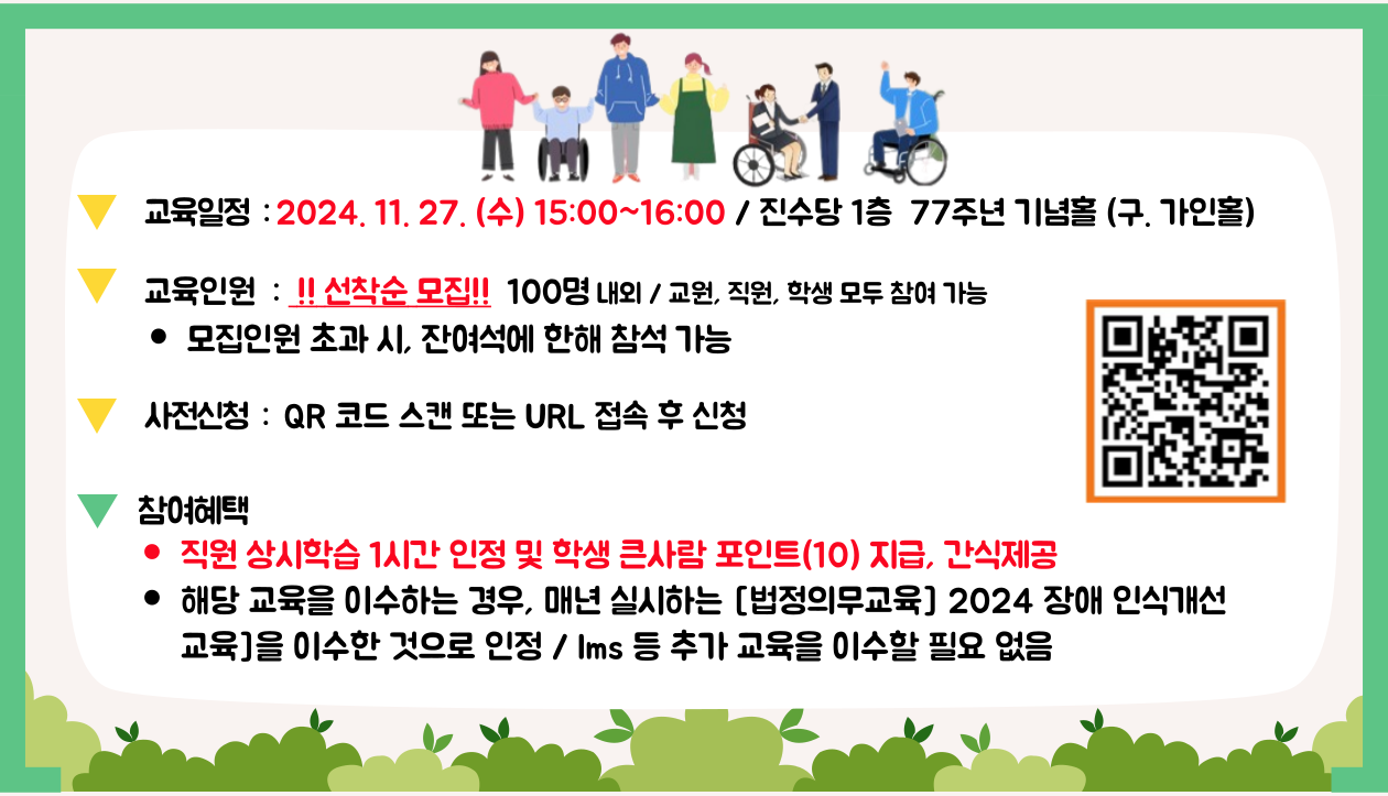 1. 교육일정&nbsp; : 2024. 11. 27. (수) 15:00~16:00 / 진수당 1층&nbsp; 77주년 기념홀 (구. 가인홀) 
 2. 교육인원&nbsp; :&nbsp; !! 선착순 모집!!&nbsp;&nbsp;100명&nbsp;내외 / 교원, 직원, 학생 모두 참여 가능
모집인원 초과 시, 잔여석에 한해 참석 가능
3. 사전신청&nbsp; :&nbsp;&nbsp;QR 코드 스캔 또는 URL 접속 후 신청
4. 참여혜택
직원 상시학습 1시간 인정 및 학생 큰사람 포인트(10) 지급, 간식제공
해당 교육을 이수하는 경우, 매년 실시하는 [법정의무교육] 2024 장애&nbsp;인식개선 교육]을 이수한 것으로 인정 / lms 등 추가 교육을 이수할&nbsp;필요 없음