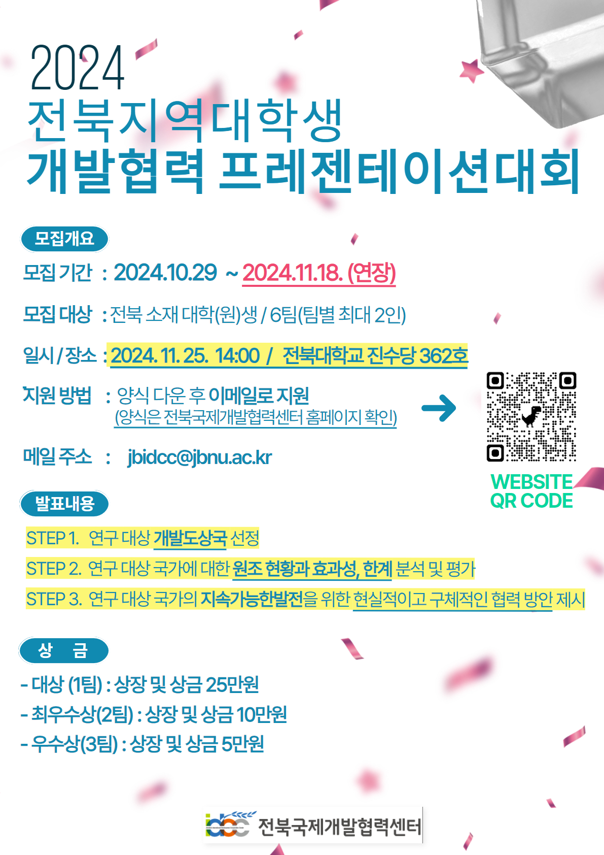 
2024
전북지역대학생
개발협력 프레젠테이션대회
모집개요
모집기간 : 2024.10.29~2024.11.18. (연장)
모집대상 : 전북 소재 대학(원)생 / 6팀(팀별 최대 2인)
일시/장소 : 2024.11.25. 14:00/ 전북대학교 진수당 362호
지원방법 : 양식 다운 후 이메일로 지원 (신청 WEBSITE QR CODE 제공) 
(양식은 전북국제개발협력센터 홈페이지 확인)
메일주소 : jbidcc@jbnu.ac.kr
발표내용

STEP 1. 연구 대상 개발도상국 선정
STEP 2. 연구 대상 국가에 대한 원조 현황과 효과성, 한계 분석 및 평가
STEP 3. 연구 대상국가의 지속가능한발전을 위한 현실적이고 구체적인 협력 방안 제시
상금
- 대상(1팀) : 상장 및 상금 25만원
- 최우수상(2팀) : 상장 및 상금 10만원
- 우수상(3팀) : 상장 및 상금 5만원
전북국제개발협력센터