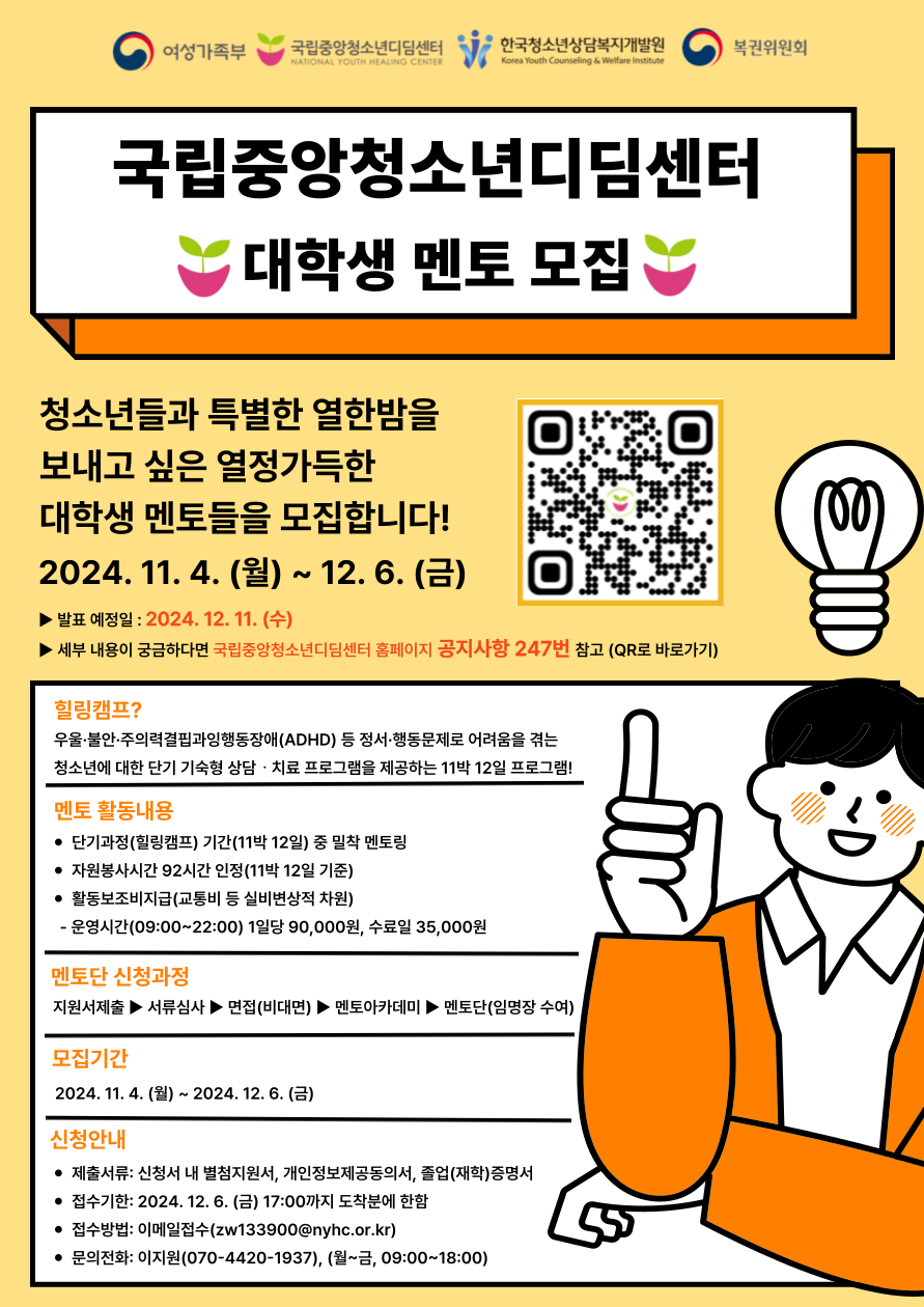 국립중앙청소년디딤센터
대학생 멘토 모집
청소년들과 특별한 열한밤을 보내고 싶은 열정 가득한 대학생 멘토들을 모집합니다!
2024.11.4.(월)~12.6.(금)
발표예정일:2024.12.11.(수)
세부내용이 궁금하다면 국립중앙청소년디딤센터 홈페이지 공지사항 247번 참고(QR로 바로가기)
힐링캠프?
우울불안주의력결핍과잉행동장애(ADHD) 등 정서행동문제로 어려움을 겪는 청소년에 대한 단기 기숙형 상담 치료 프로그램을 제공하는 11박 12일 프로그램!
멘토활동내용
단기과정(힐링캠프) 기간(11박12일) 중 밀착 멘토링
자원봉사시간 92시간 인정(11박 12일 기준)
활동보조비지금(교통비 등 실비변상적 차원)
운영시간(09:00~22:00) 1일당 90,000원, 수료일 35,000원
멘토단 신청과정
지원서제출>서류심사>면접(비대면)>멘토아카데미>멘토단(임명장수여)
모집기간
2024.11.4.(월)~2024.12.6.(금)
신청안내
제출서류:신청서 내 별첨 지원서, 개인정보제공동의서, 졸업(재학)증명서
접수기안:2024.12.6.(금) 17:00까지 도착분에 한함
접수방법: 이메일 접수(zw133900@nyhc.or.kr)
문의전화:이지원(070-4420-1937), (월~금, 09:00~18:00)