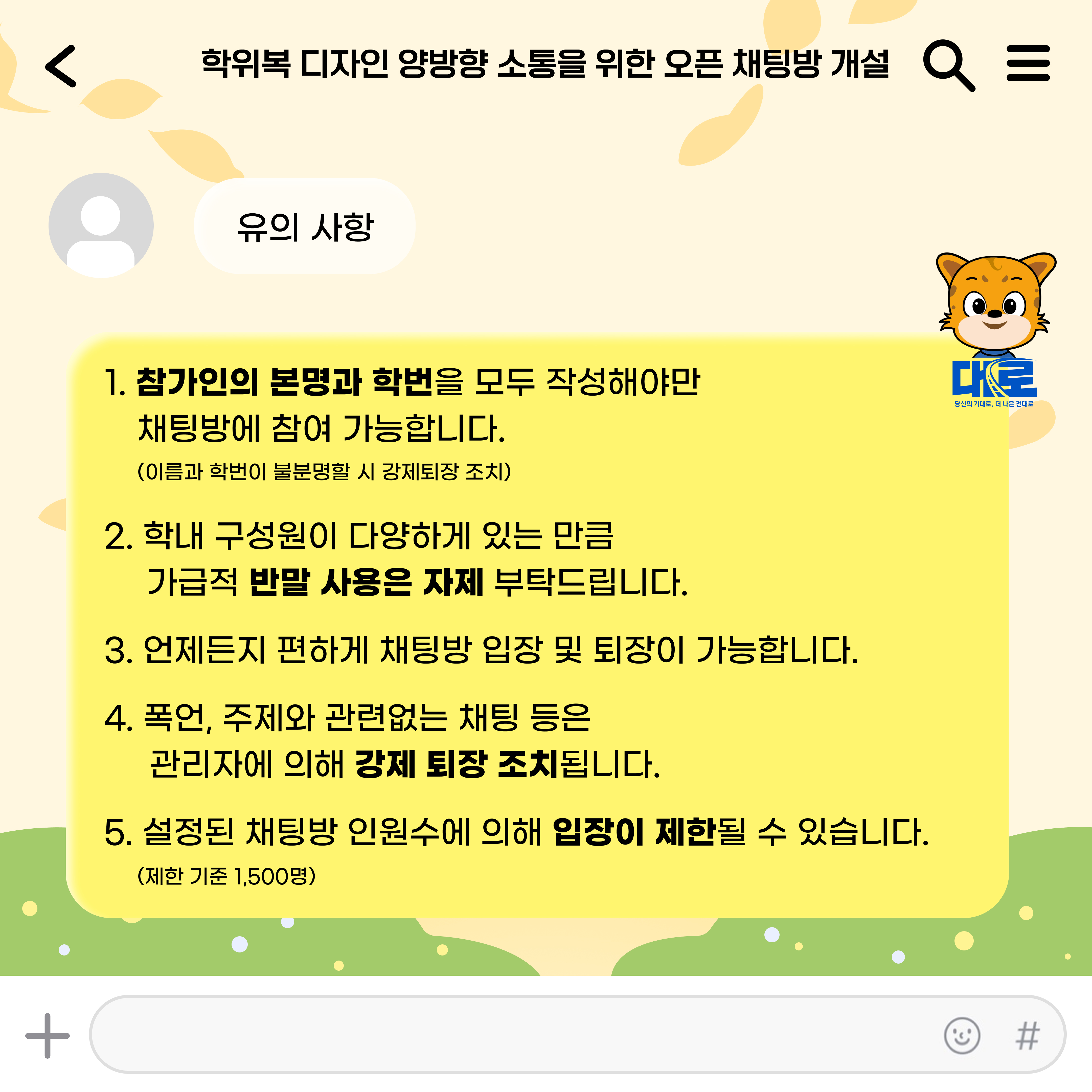   학위복 디자인 양방향 소통을 위한 오픈 채팅방 개설 Q = 유의사항 1. 참가인의 본명과 학번을 모두 작성해야만 대로 당신의 기대로, 더 나은 전대로 채팅방에 참여 가능합니다. (이름과 학번이 불분명할 시 강제퇴장 조치) 2. 학내 구성원이 다양하게 있는 만큼 가급적 반말 사용은 자제 부탁드립니다. 3. 언제든지 편하게 채팅방 입장 및 퇴장이 가능합니다. 4. 폭언, 주제와 관련없는 채팅 등은 관리자에 의해 강제 퇴장조치됩니다. 5. 설정된 채팅방 인원수에 의해 입장이 제한될 수 있습니다.  (제한 기준 1,500명)