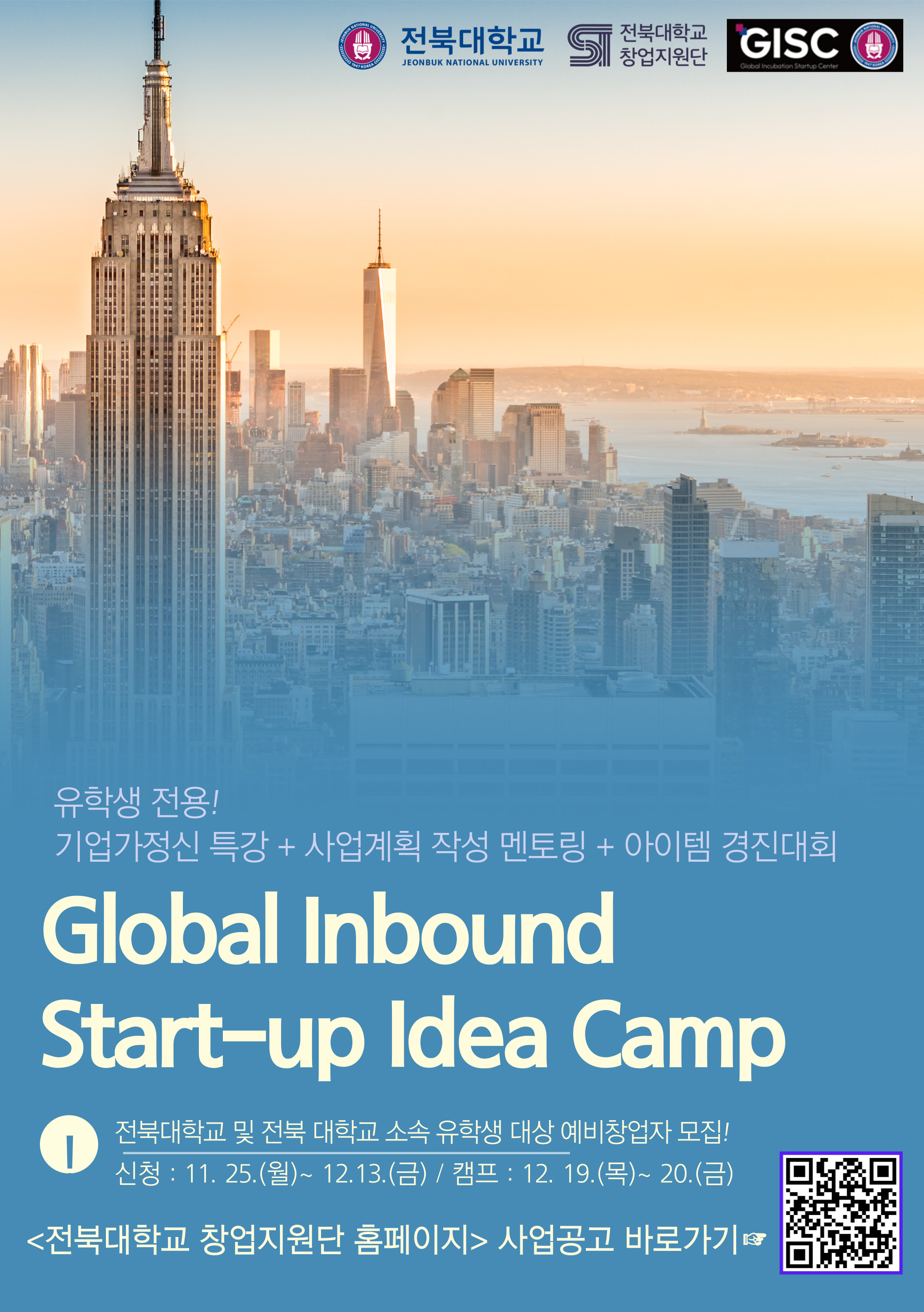유학생 전용! 기업가정신 특강 + 사업계획 작성 멘토링 + 아이템 경진대회 Global Inbound Start-up Idea Camp 전북대학교 및 전북 대학교 소속 유학생 대상 예비창업자 모집!  신청 : 11. 25.(월)~ 12.13.(금) / 캠프 : 12. 19.(목)~ 20.(금) <전북대학교 창업지원단 홈페이지> 사업공고 바로가기☞