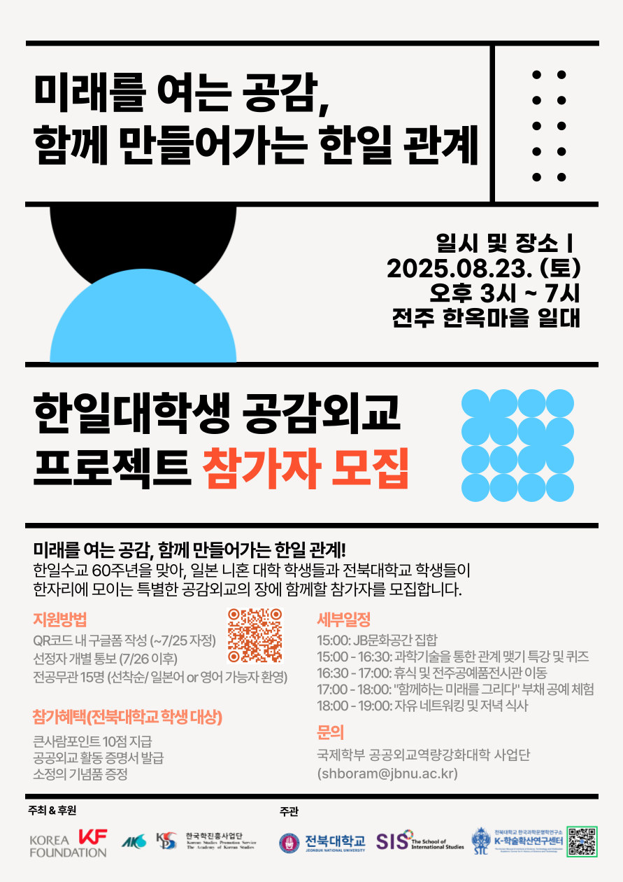 한일수교 60주년 기념 한일대학생 공감외교 프로젝트 참가자 모집!

 

주최 & 후원: 한국국제교류재단, 한국학중앙연구원

주관: KF-전북대 공공외교역량강화대학 사업단, 전북대 국제학부, 전북대 한국과학문명학연구소 K-학술확산연구센터, 전북대 국제융복합연구소

 

프로젝트 소개

한일수교 60주년을 맞아, 일본 니혼대 학생들과 전북대 학생들이 한자리에 모여 함께하는 특별한 공감외교의 장을 마련하고자 합니다. 우리 대학 학생들의 적극적인 참여를 기다립니다!

 

행사 일시 및 장소

일시: 2025년 8월 23일 (토요일) 오후 3시 ~ 7시

장소: 전주 한옥마을 일대

 

세부 일정

15:00: JB문화센터 집합

15:00 - 16:30: 과학기술을 통한 관계 맺기 특강 및 퀴즈

16:30 - 17:00: 휴식 및 전주공예전시관 이동

17:00 - 18:00: 