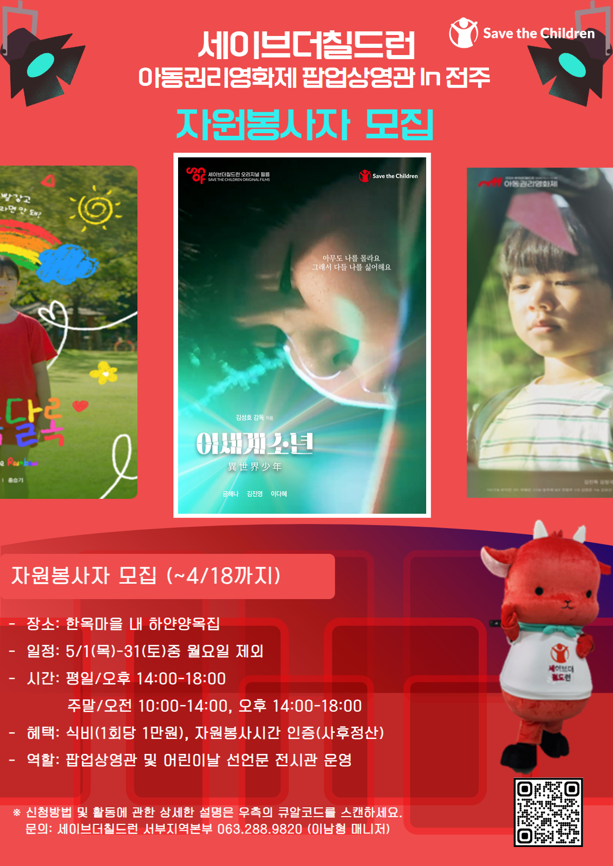 가. 행사명: 세이브더칠드런 팝업상영관 In 전주
나. 기간: 2025.05.01.(목)-31(토)까지 1개월 간
다. 활동장소: 전주 한옥마을 내 하얀양옥집
라. 활동내용 및 시간
1) 활동내용: 팝업상영관 및 어린이날 선언문 전시 운영 보조 
2) 활동시간: 평일 오후 14:00~18:00 (4시간) / 주말: 오전 10:00-14:00 오후 14:00-18:00(4시간)
마. 모집인원: 1조당 1~2인
바. 혜택
1) 자원봉사: 식비지급(1회당 1만원) 
2) 봉사시간인증(사후정산)
사. 신청방법 및 세부사항: 포스터 큐알코드 스캔
아. 문의: 세이브더칠드런 서부지역본부 이남형(T.063.288.9820)