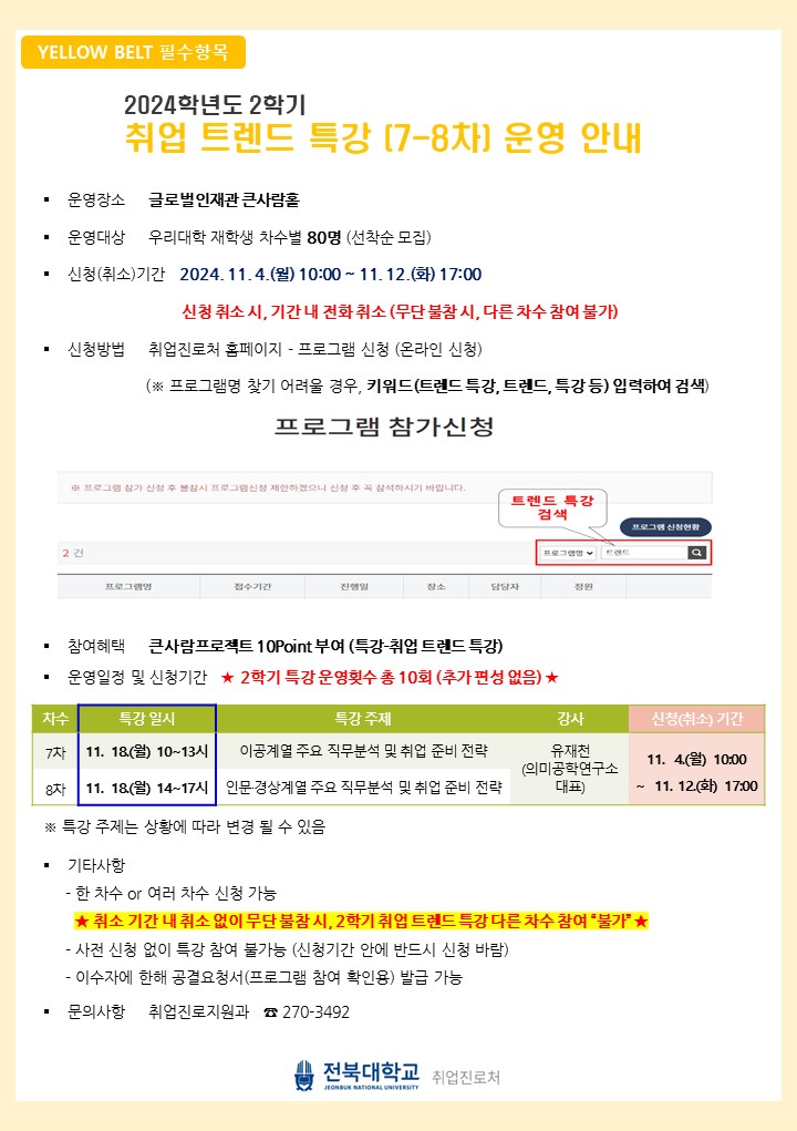 
YELLOW BELT 필수항목
2024 학년도 2학기
취업 트렌드 특강 [7-8차] 운영 안내
운영장소 글로벌인재관 큰사람홀

운영대상 우리대학 재학생 차수별 80명 (선착순 모집)
신청(취소기간 2024. 11.4.(월) 10:00~ 11.12.(화) 17:00
신청 취소 시, 기간 내 전화 취소 (무단 불참 시, 다른 차수 참여 불가)
신청방법
취업진로처 홈페이지 - 프로그램 신청 (온라인 신청)
(※ 프로그램명 찾기 어려울 경우, 키워드(트렌드 특강, 트렌드, 특강 등) 입력하여 검색) 프로그램 참가신청
※ 프로그램 참가 신청 후 불참시 프로그램신청 제한하겠으니 신청 후 꼭 참석하시기 바랍니다.
트렌드 특강 검색
프로그램신청현황
2건
프로그램 부
프로그램명
접수기간
진행일
장소
담당자
정원
참여혜택 큰사람프로젝트 10Point 부여 (특강-취업 트렌드 특강)
운영일정 및 신청기간 ★2학기 특강 운영횟수 총 10회 (추가 편성 없음) ★
차수
특강 일시
특강 주제
강사
신청(취소) 기간
7차 11. 18(월) 10~13시 이공계열 주요 직무분석 및 취업 준비 전략
유재천
11. 4) 10:00
(의미공학연구소
8차
11. 18(월) 14~17시 인문·경상계열 주요 직무분석 및 취업 준비 전략
대표
22
11. 12.) 17:00
※특강 주제는 상황에 따라 변경 될 수 있음
기타사항
- 한 차수 or 여러 차수 신청 가능
★취소 기간 내 취소 없이 무단 불참시, 2학기 취업 트렌드 특강 다른 차수 참여 '불가'★
사전 신청 없이 특강 참여 불가능 (신청기간 안에 반드시 신청 바람)
- 이수자에 한해 공결요청서(프로그램 참여 확인용) 발급 가능

문의사항 취업진로지원과 270-3492
전북대학교 사업진로처
JEONBUK NATIONAL UNIVERSITY