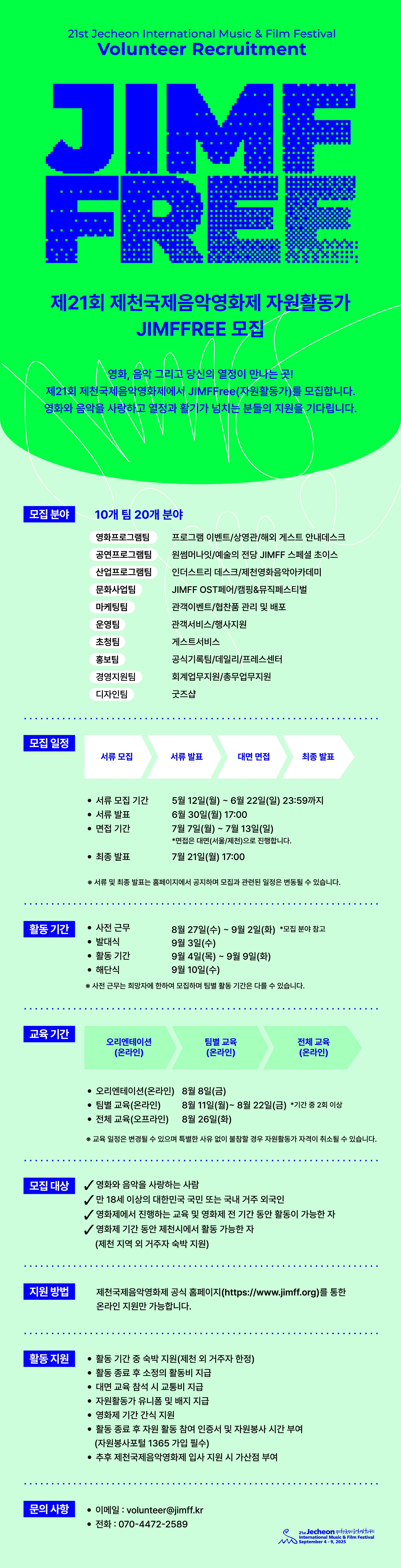 - 자원활동가 모집 일정

■ 모집 일정- 모집 기간 : 5월 12일(월) ~ 6월 22일(일) 23:59까지
- 서류 발표 : 6월 30일(월) 17:00- 면접 기간 : 7월 7일(월) ~ 7월 13일(일) * 면접은 대면(서울/제천)으로 진행합니다.- 최종 발표 : 7월 21일(월) 17:00
※ 서류 및 최종 발표는 홈페이지에서 공지하며 모집과 관련된 일정은 변동될 수 있습니다.

■ 활동 기간
- 사전 근무 : 8월 27일(수) ~ 9월 2일(화) * 모집 분야 참고
- 발대식 : 9월 3일(수)
- 활동 기간 : 9월 4일(목) ~ 9월 9일(화)​- 해단식 : 9월 10일(수)
※ 사전 근무는 희망자에 한하여 모집하며 팀별 활동 기간은 다를 수 있습니다.
■ 교육 기간- 오리엔테이션(온라인) : 8월 8일(금)- 팀별 교육(온라인) : 8월 11일(월) ~ 8월 22일(금) * 기간 중 2회 이상
- 전체 교육(오프라인) : 8월 26일(화)※ 교육 일정은 변경될 수 있으며 특별한 사유 없이 불참할 경우 자원활동가 자격이 취소될     수 있습니다.

■ 모집 대상
- 영화와 음악을 사랑하는 사람- 만 18세 이상의 대한민국 국민 또는 국내 거주 외국인- 영화제에서 진행하는 교육 및 영화제 전 기간 동안 활동이 가능한 자- 영화제 기간 동안 제천시에서 활동 가능한 자(제천 지역 외 거주자 숙박 지원)

■ 지원 방법
- 제천국제음악영화제 공식 홈페이지(https://www.jimff.org)를 통한 온라인 지원만 가능합니다. 
​■ 활동 지원
- 활동 기간 중 숙박 지원(제천 외 거주자 한정)
- 활동 종료 후 소정의 활동비 지급
- 대면 교육 참석 시 교통비 지급
- 자원활동가 유니폼 및 배지 지급
- 영화제 기간 간식 지원- 활동 종료 후 자원 활동 참여 인증서 및 자원봉사 시간 부여
  (자원봉사포털 1365 가입 필수)- 추후 제천국제음악영화제 입사 지원 시 가산점 부여
■ 문의 사항​- 이메일 : volunteer@jimff.kr- 전화 : 070-4472-2589