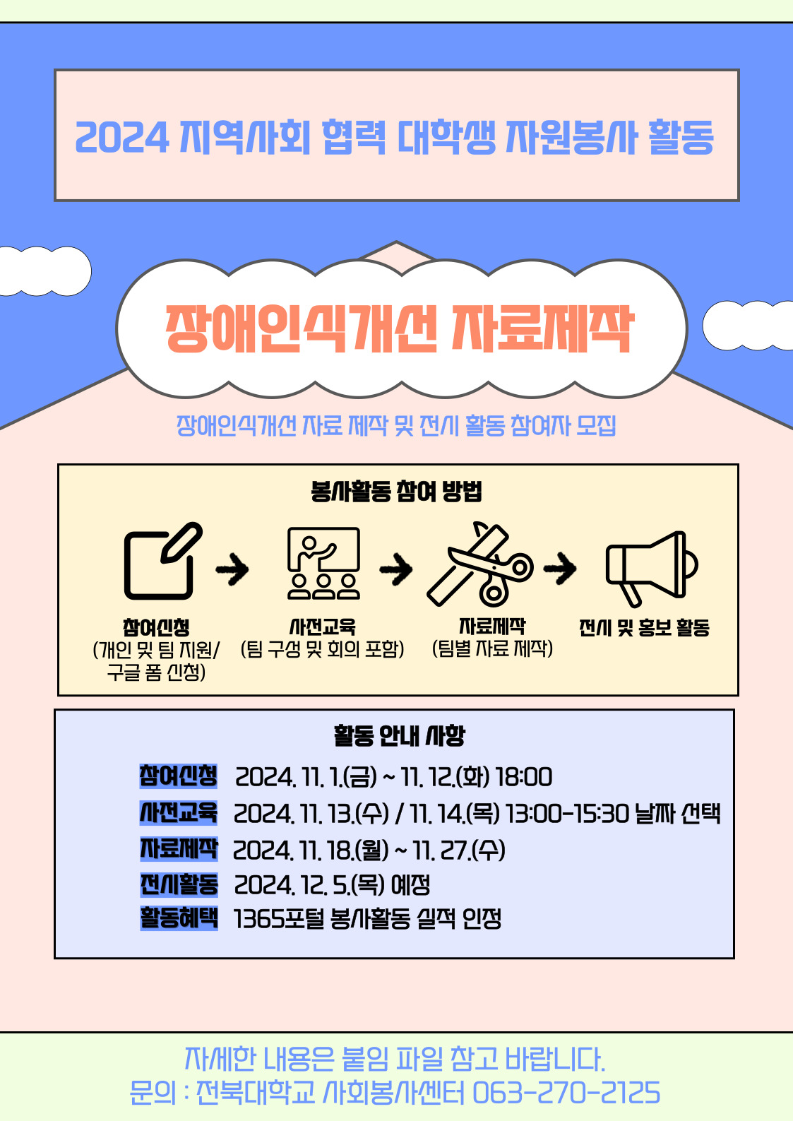 2024 지역사회 협력 대학생 자원봉사 활동
장애인식개선 자료제작
장애인식개선 자료 제작 및 전시 활동 참여자 모집
봉사활동 참여 방법
참여신청(개인 및 팀 지원/ 구글 폼 신청) > 사전교육(팀 구성 및 회의 포함)>자료제작(팀별 자료 제작)>전시 및 홍보 활동
활동안내사항
참여신청:2024.11.1(금)~11.12.(화) 18:00
사전교육:2024.11.13.(수)/11.14.(목) 13:00-15:30 날짜선택
자료제작:2024.11.18.(월)~11.27.(수)
전시활동:2024.12.5.(목) 예정
활동혜택:1365포털 봉사활동 실적 인정
자세한 내용은 붙임 파일 참고 바랍니다.
문의:전북대학교 사회봉사센터 063-270-2125