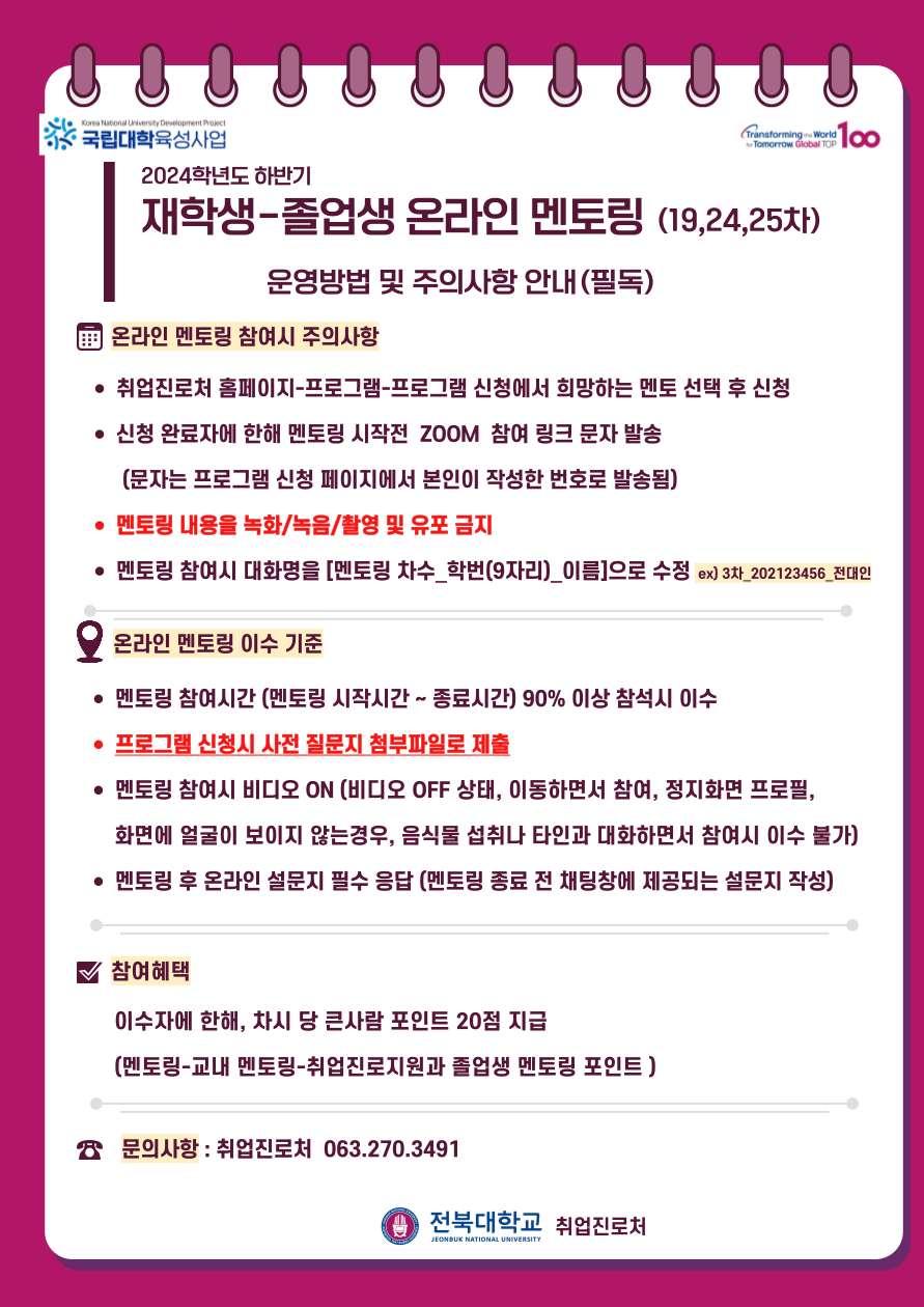 
* 국립대학육성사업
2024학년도 하반기
재학생-졸업생 온라인 멘토링 (19,24,25차)
운영방법 및 주의사항 안내(필독)
온라인 멘토링 참여시 주의사항
• 취업진로처 홈페이지-프로그램-프로그램 신청에서 희망하는 멘토 선택 후 신청
• 신청 완료자에 한해 멘토링 시작전 ZOOM 참여 링크 문자 발송
(문자는 프로그램 신청 페이지에서 본인이 작성한 번호로 발송됨)
• 멘토링 내용을 녹화/녹음/촬영 및 유포 금지
• 멘토링 참여시 대화명을 [멘토링 차수_학번(9자리)_이름]으로 수정 ex) 3차_202123456_전대인
Q 온라인 멘토링 이수기준
• 멘토링 참여시간 (멘토링 시작시간 ~ 종료시간) 90% 이상 참석시 이수
• 프로그램 신청시 사전 질문지 첨부파일로 제출
• 멘토링 참여시 비디오 ON (비디오 OFF 상태, 이동하면서 참여, 정지화면 프로필, 화면에 얼굴이 보이지 않는경우, 음식물 섭취나 타인과 대화하면서 참여시 이수 불가) • 멘토링 후 온라인 설문지 필수 응답 (멘토링 종료 전 채팅창에 제공되는 설문지 작성)
V 참여혜택
이수자에 한해, 차시 당 큰사람 포인트 20점 지급
(멘토링-교내 멘토링-취업진로지원과 졸업생 멘토링 포인트)
8 문의사항 : 취업진로처 063.270.3491
1 전북대학교 취업진로처
JEONBUK NATIONAL UNIVERSITY