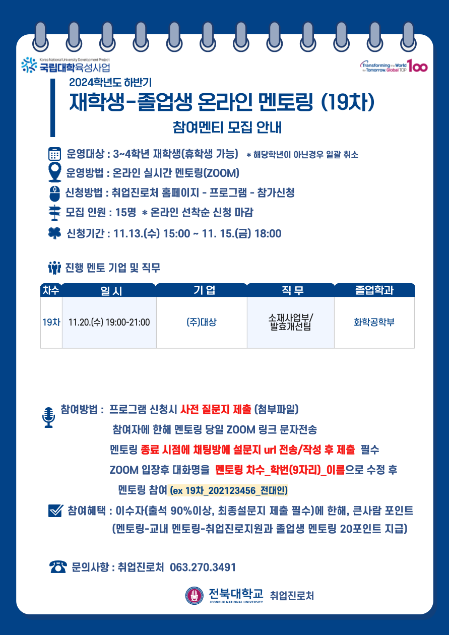 
국립대학육성사업
2024학년도 하반기
재학생졸업생 온라인 멘토링 (19차)
참여멘티 모집 안내
운영대상 : 3~4학년 재학생(휴학생 가능) * 해당학년이 아닌경우 일괄 취소
Q 운영방법 : 온라인 실시간 멘토링(ZOOM)
신청방법: 취업진로처 홈페이지 - 프로그램 - 참가신청
모집 인원 : 15명 * 온라인 선착순 신청 마감
신청기간 : 11.13.(수) 15:00~ 11. 15.(금) 18:00
i 진행 멘토 기업 및 직무
[차수
일시
기업
직무
졸업학과
소재사업부/
19차 11.20.(수) 19:00-21:00
(주)대상
화학공학부
•발효개선팀
참여방법: 프로그램 신청시 사전 질문지 제출 (첨부파일)
참여자에 한해 멘토링 당일 ZOOM 링크 문자전송
멘토링 종료 시점에 채팅방에 설문지 url 전송/작성 후 제출 필수
ZOOM 입장후 대화명을 멘토링 차수_학번(9자리)_이름으로 수정 후 멘토링 참여 (ex 19차_202123456_전대인)
참여혜택 : 이수자(출석 90%이상, 최종설문지 제출 필수)에 한해, 큰사람 포인트 (멘토링-교내 멘토링-취업진로지원과 졸업생 멘토링 20포인트 지급)
문의사항 : 취업진로처 063.270.3491
1 전북대학교 취업진로처
JEONBUK NATIONAL UNIVERSITY