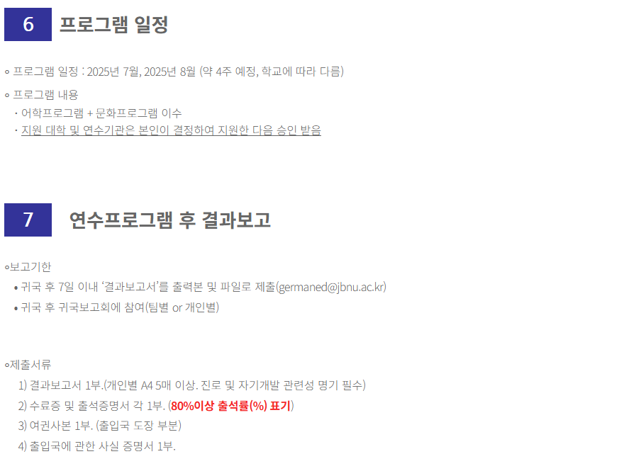 
6

 

프로그램 일정



∘ 프로그램 일정 : 2025년 7월, 2025년 8월 (약 4주 예정, 학교에 따라 다름)

∘ 프로그램 내용

･ 어학프로그램 + 문화프로그램 이수

･ 지원 대학 및 연수기관은 본인이 결정하여 지원한 다음 승인 받음

 

 



7

 

연수프로그램 후 결과보고



∘보고기한

⦁ 귀국 후 7일 이내 ‘결과보고서’를 출력본 및 파일로 제출(germaned@jbnu.ac.kr)

⦁ 귀국 후 귀국보고회에 참여(팀별 or 개인별)

 

 

∘제출서류

1) 결과보고서 1부.(개인별 A4 5매 이상. 진로 및 자기개발 관련성 명기 필수)

2) 수료증 및 출석증명서 각 1부. (80%이상 출석률(%) 표기)

3) 여권사본 1부. (출입국 도장 부분)

4) 출입국에 관한 사실 증명서 1부.

  