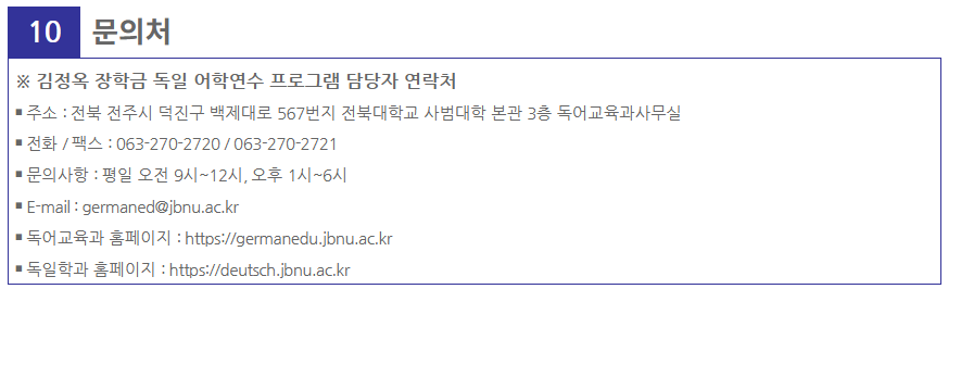 10

 

문의처

※ 김정옥 장학금 독일 어학연수 프로그램 담당자 연락처

￭ 주소 : 전북 전주시 덕진구 백제대로 567번지 전북대학교 사범대학 본관 3층 독어교육과사무실

￭ 전화 / 팩스 : 063-270-2720 / 063-270-2721

￭ 문의사항 : 평일 오전 9시~12시, 오후 1시~6시

￭ E-mail : germaned@jbnu.ac.kr

￭ 독어교육과 홈페이지 : https://germanedu.jbnu.ac.kr

￭ 독일학과 홈페이지 : https://deutsch.jbnu.ac.kr



