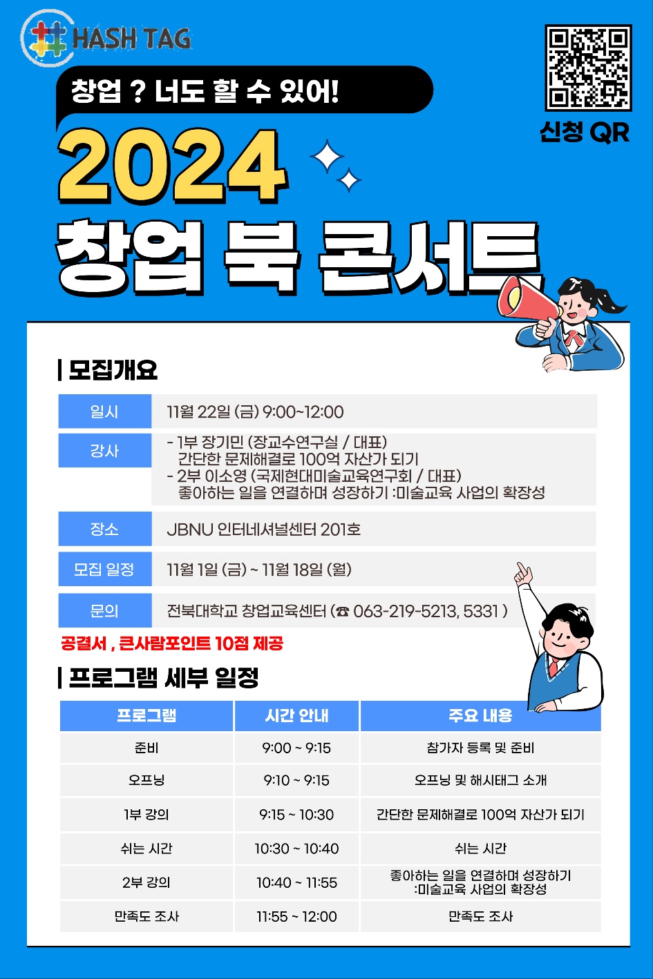 
HASH TAG
창업? 너도 할 수 있어!
2024
창업 북 콘서트
ᅵ모집개요
일시
강사
11월 22일 (금) 9:00~12:00
- 1부 장기민 (장교수연구실/대표)
간단한 문제해결로 100억 자산가 되기
- 2부 이소영(국제현대미술교육연구회/대표)
좋아하는 일을 연결하며 성장하기 :미술교육 사업의 확장성
장소
JBNU 인터네셔널센터 201호
모집일정
11월 1일 (금) ~ 11월 18일 (월)
문의
전북대학교 창업교육센터 (063-219-5213,5331)
공결서,큰사람포인트 10점 제공
신청 QR
프로그램 세부 일정
프로그램
시간 안내
주요 내용
준비
9:00 - 9:15
참가자 등록 및 준비
오프닝
9:10 - 9:15
오프닝 및 해시태그 소개
1부 강의
9:15 - 10:30
간단한 문제해결로 100억 자산가 되기
쉬는 시간
10:30 10:40
2부 강의
10:40-11:55
만족도 조사
11:55 12:00
쉬는 시간
좋아하는 일을 연결하며 성장하기
:미술교육 사업의 확장성
만족도 조사