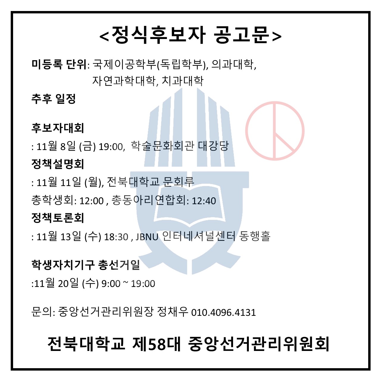  <정식후보자 공고문> 미등록 단위: 국제이공학부(독립학부), 의과대학, 자연과학대학, 치과대학 추후 일정 후보자대회 : 11월 8일 (금) 19:00, 학술문화회관 대강당 정책설명회 : 11월 11일 (월), 전북대학교 문회루 총학생회: 12:00, 총동아리연합회: 12:40 정책토론회 : 11월 13일 (수) 18:30, JBNU 인터네셔널센터 동행홀 학생자치기구 총선거일 11월 20일 (수) 9:00~19:00 문의: 중앙선거관리위원장 정채우 010.4096.4131 전북대학교 제58대 중앙선거관리위원회