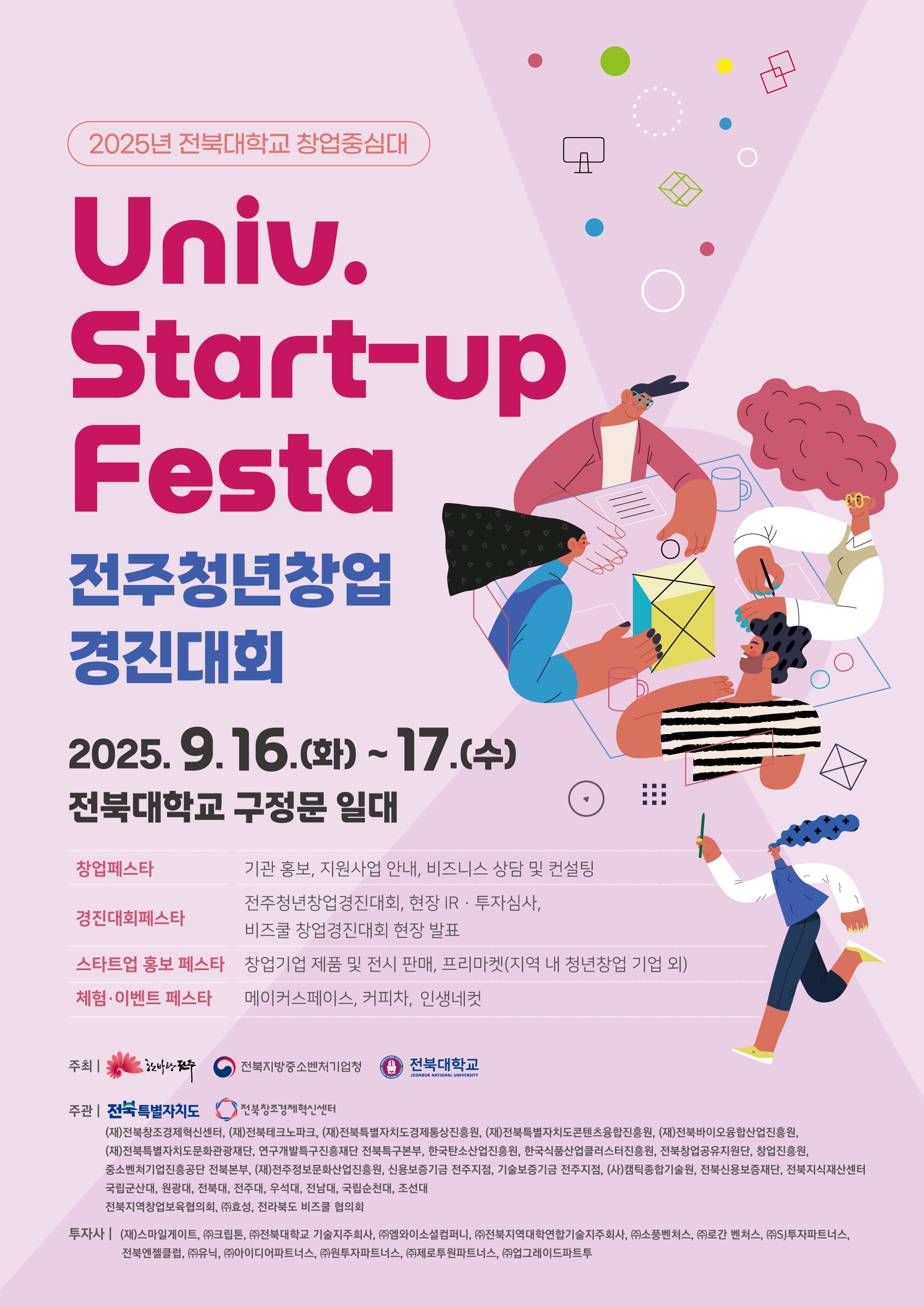 2025년 전북대학교 창업중심대 Univ. Start-up Festa 전주청년창업경진대회 2025. 9. 16.(화) ~ 17.(수) 전북대학교 구정문 일대 창업페스타 기관 홍보, 지원사업 안내, 비즈니스 상담 및 컨설팅 경진대회페스타 전주청년창업경진대회, 현장 IR﻿·투자심사, 비즈쿨 창업경진대회 현장 발표 스타트업 홍보 페스타 창업기업 제품 및 전시 판매, 프리마켓(지역 내 청년창업 기업 외) 체험﻿·이벤트 페스타 메이커스페이스, 커피차, 인생네컷