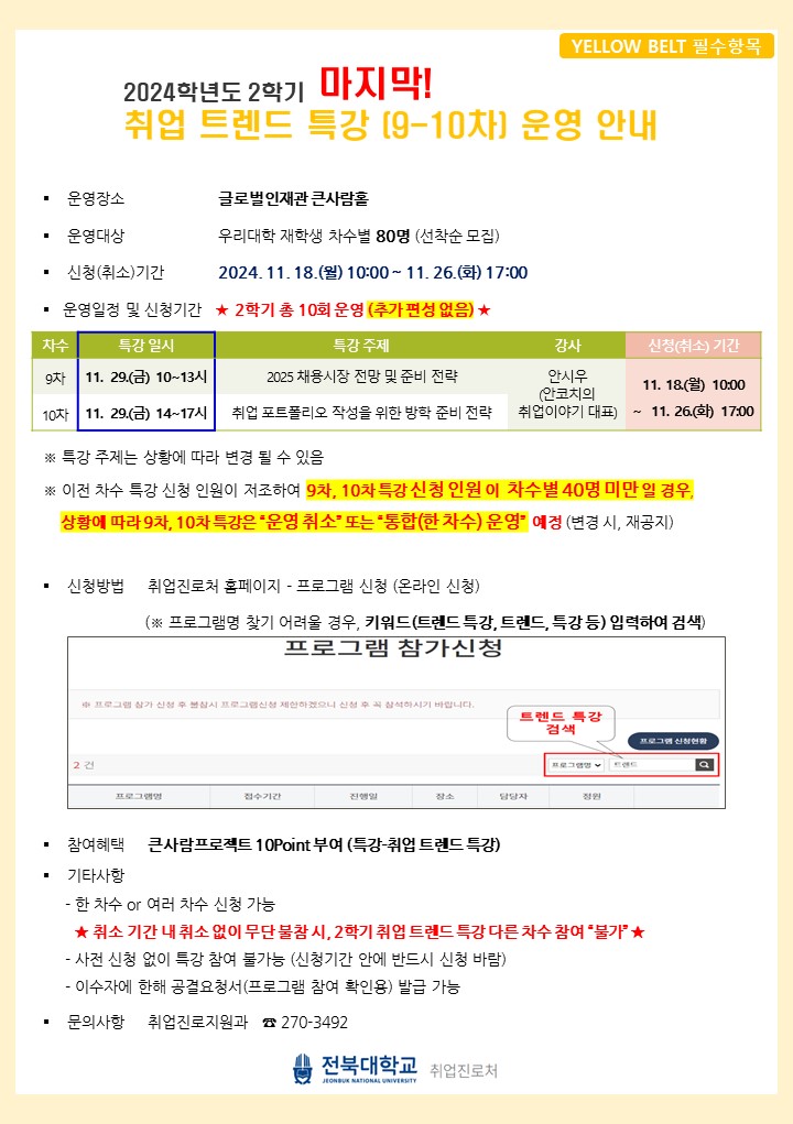 
2024학년도 2학기 마지막!
YELLOW BELT 필수항목
취업 트렌드 특강 [9-10차] 운영 안내
운영장소
글로벌인재관 큰사람홀
운영대상
우리대학 재학생 차수별 80명 (선착순 모집)
신청(취소기간
2024.11.18.() 10:00~11. 26.(5) 17:00
특강 일시
● 운영일정 및 신청기간 ★ 2학기 총 10회 운영 (추가 편성 없음) ★
차수
특강 주제
9차 11. 29.(금) 10~13시
2025 채용시장 전망 및 준비 전략
10차 11. 29.(금) 14~17시 취업 포트폴리오 작성을 위한 방학 준비 전략
※특강 주제는 상황에 따라 변경 될 수 있음
강사
신청(취소) 기간
안시우
11.18) 10:00
(안코치의
취업이야기 대표) ~ 11. 26.(화) 17:00
※ 이전 차수 특강 신청 인원이 저조하여 9차, 10차 특강신청 인원이 차수별 40명 미만일 경우, 상황에 따라 9차, 10차 특강은 [운영 취소 또는 '통합(한차수) 운영 예정 (변경 시 재공지)]
신청방법 취업진로처 홈페이지 - 프로그램 신청 (온라인 신청)
(※ 프로그램명 찾기 어려울 경우, 키워드(트렌드 특강, 트렌드, 특강 등) 입력하여 검색) 
참여혜택 큰사람프로젝트 10Point 부여 (특강-취업 트렌드 특강)
기타사항
- 한 차수 or 여러 차수 신청 가능
★취소 기간 내 취소 없이 무단 불참시, 2학기 취업 트렌드 특강 다른차수 참여 '불가★
사전 신청 없이 특강 참여 불가능 (신청기간 안에 반드시 신청 바람)
- 이수자에 한해 공결요청서(프로그램 참여 확인용) 발급 가능
문의사항 취업진로지원과 270-3492
전북대학교 취업진로처
JEONBUK NATIONAL UNIVERSITY